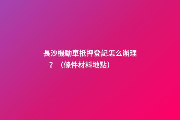 長沙機動車抵押登記怎么辦理？（條件+材料+地點）